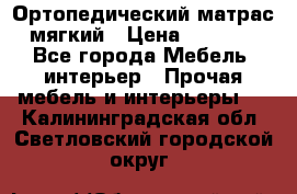Ортопедический матрас мягкий › Цена ­ 6 743 - Все города Мебель, интерьер » Прочая мебель и интерьеры   . Калининградская обл.,Светловский городской округ 
